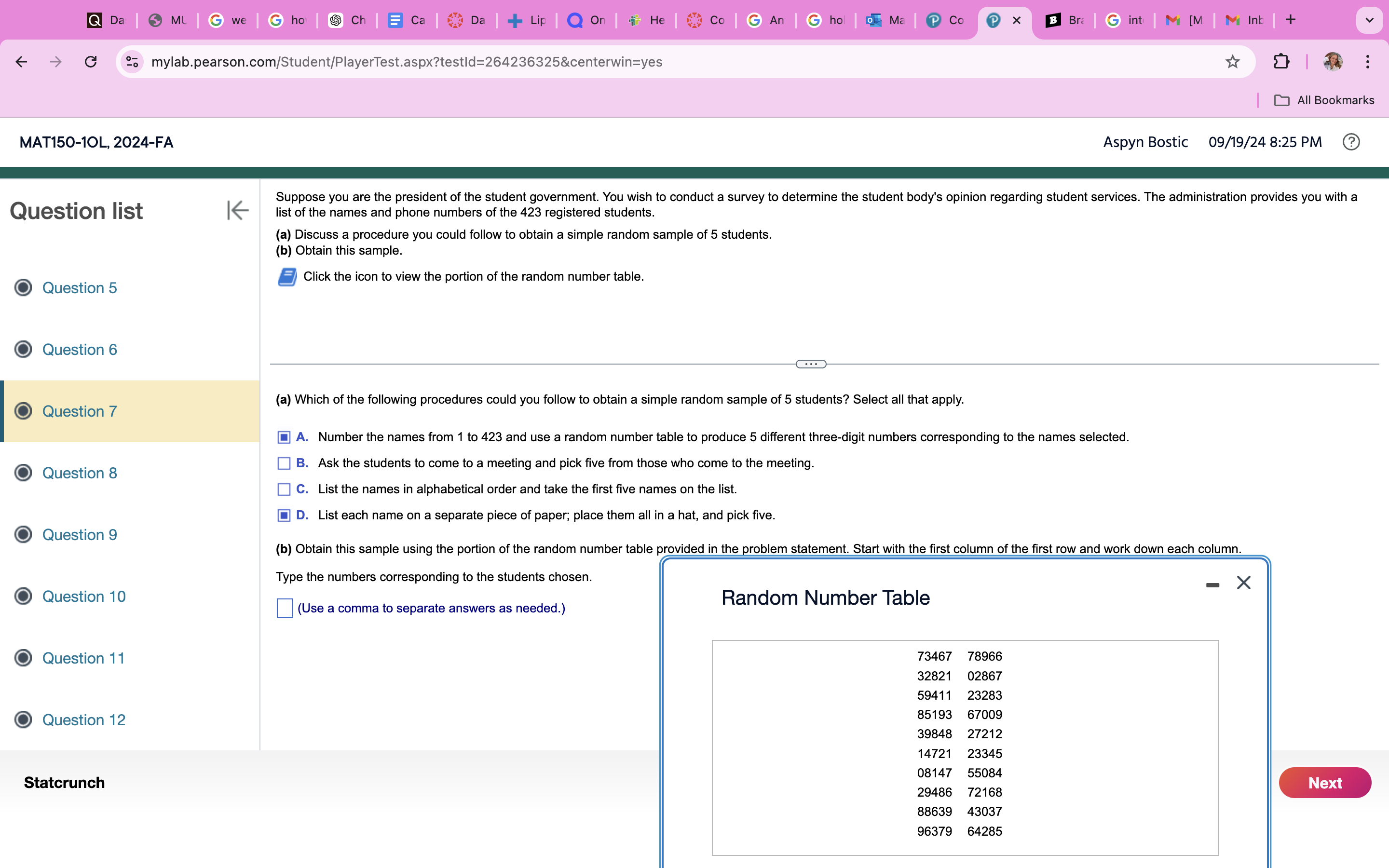 (a) Which of the following procedures could you follow to obtain a simple random sample of 5 students? Select all that apply. <br/>A. Number the names from 1 to 423 and use a random number table to produce 5 different three-digit numbers corresponding to the names selected. <br/>B. Ask the students to come to a meeting and pick five from those who come to the meeting. <br/>C. List the names in alphabetical order and take the first five names on the list. <br/>D. List each name on a separate piece of paper; place them all in a hat, and pick five. <br/> <br/>(b) Obtain this sample using the portion of the random number table provided in the problem statement. Start with the first column of the first row and work down each column. <br/>Type the numbers corresponding to the students chosen. <br/>(Use a comma to separate answers as needed.)
